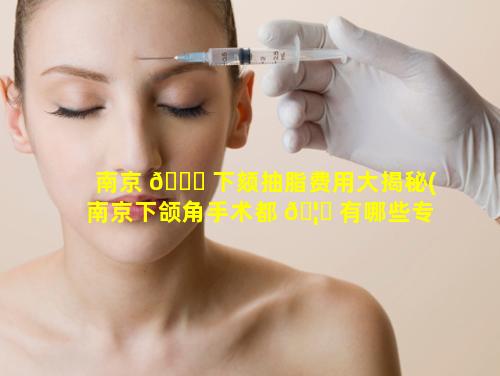 南京 🐅 下颏抽脂费用大揭秘(南京下颌角手术都 🦅 有哪些专家)